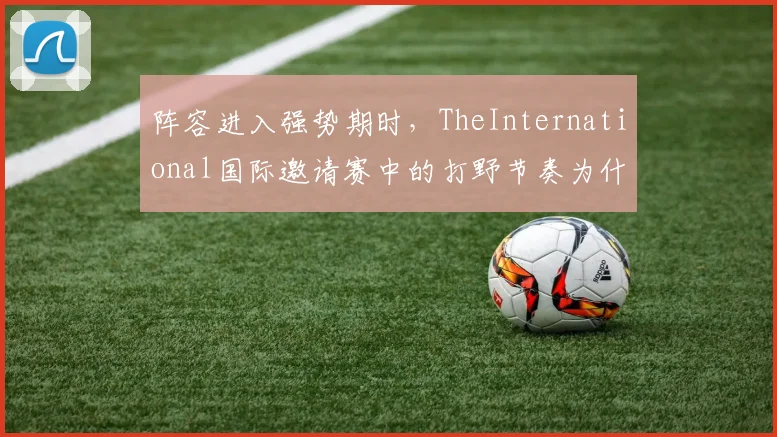 阵容进入强势期时，TheInternational国际邀请赛中的打野节奏为什么常在赛后才被重新认识