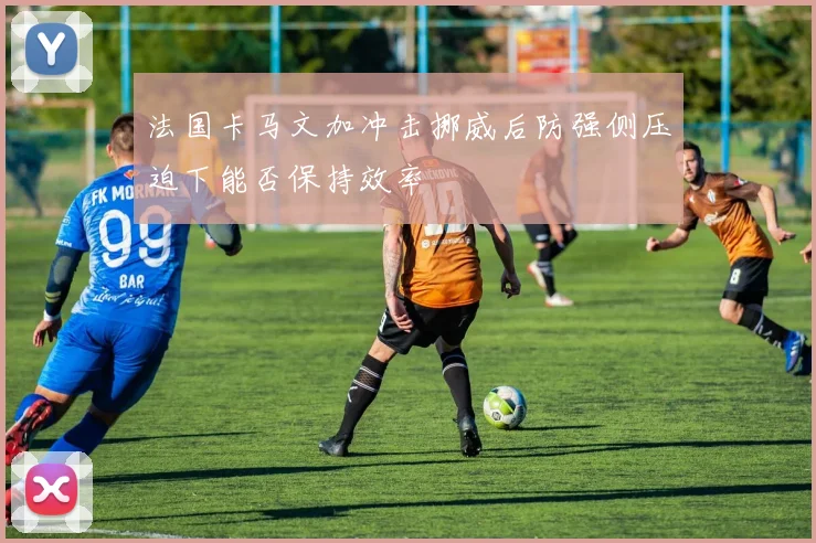 法国卡马文加冲击挪威后防强侧压迫下能否保持效率