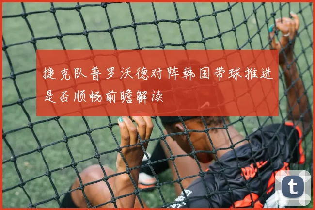 捷克队普罗沃德对阵韩国带球推进是否顺畅前瞻解读