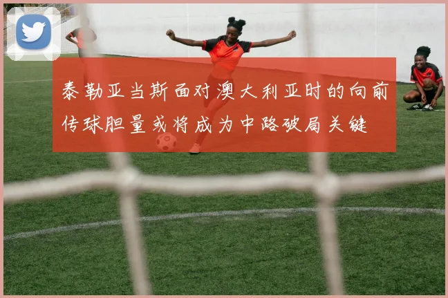 泰勒亚当斯面对澳大利亚时的向前传球胆量或将成为中路破局关键