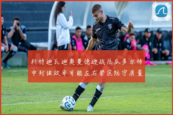 科特迪瓦迪奥曼德迎战厄瓜多尔传中封堵效率可能左右禁区防守质量