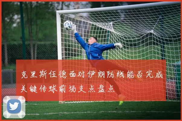 克里斯伍德面对伊朗防线能否完成关键传球前场支点盘点