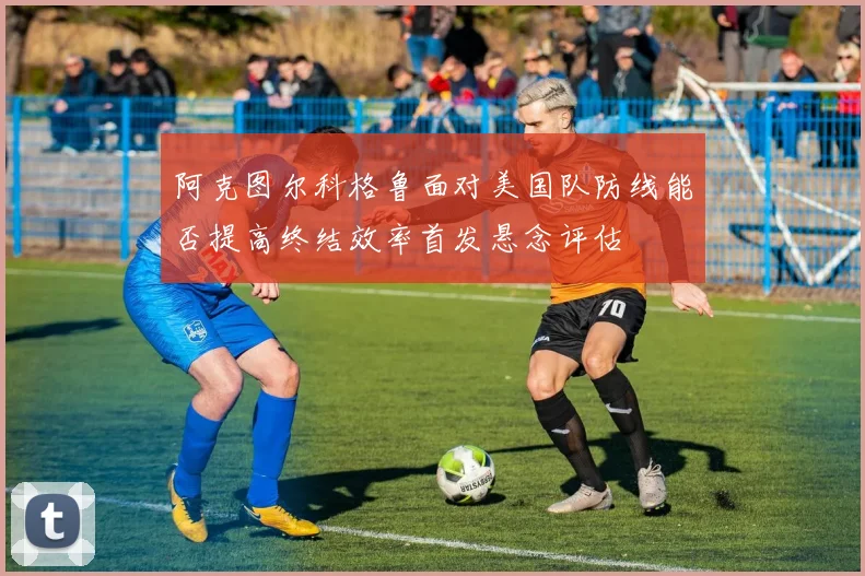 阿克图尔科格鲁面对美国队防线能否提高终结效率首发悬念评估