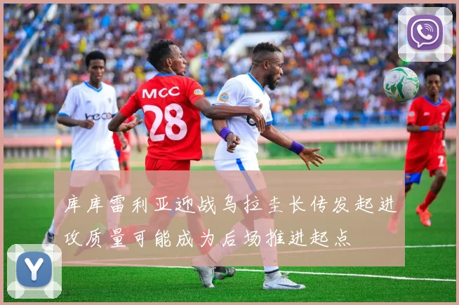 库库雷利亚迎战乌拉圭长传发起进攻质量可能成为后场推进起点