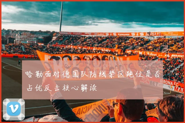 哈勒面对德国队防线禁区跑位是否占优反击核心解读